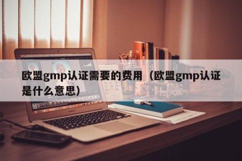 欧盟gmp认证需要的费用（欧盟gmp认证是什么意思）