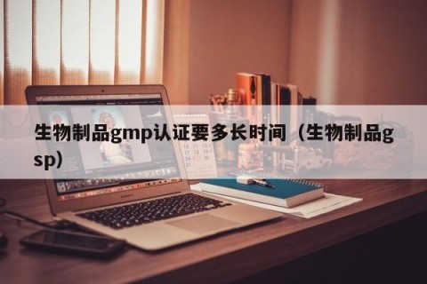 生物制品gmp认证要多长时间（生物制品gsp）