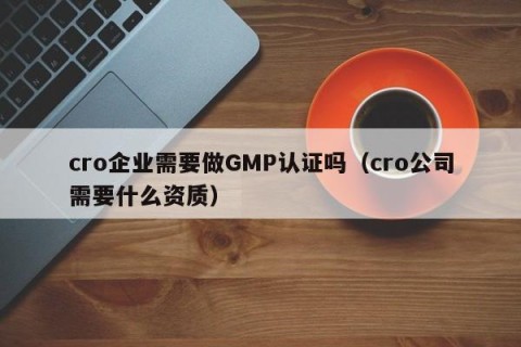 cro企业需要做GMP认证吗（cro公司需要什么资质）