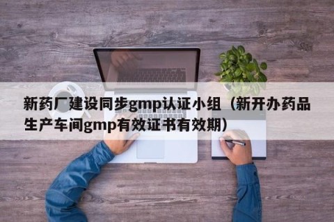 新药厂建设同步gmp认证小组（新开办药品生产车间gmp有效证书有效期）