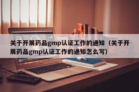关于开展药品gmp认证工作的通知（关于开展药品gmp认证工作的通知怎么写）