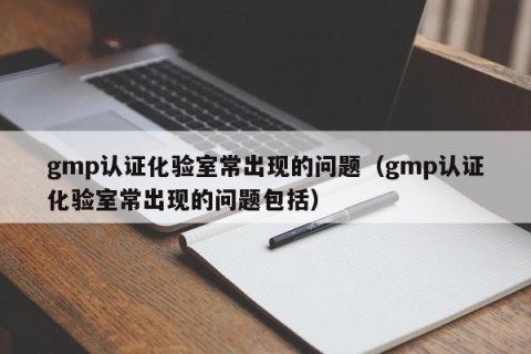 gmp认证化验室常出现的问题（gmp认证化验室常出现的问题包括）