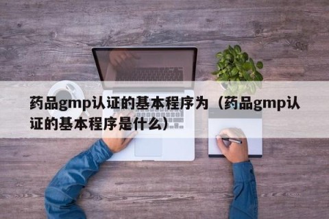 药品gmp认证的基本程序为（药品gmp认证的基本程序是什么）