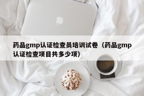 药品gmp认证检查员培训试卷（药品gmp认证检查项目共多少项）