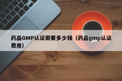 药品GMP认证需要多少钱（药品gmp认证费用）