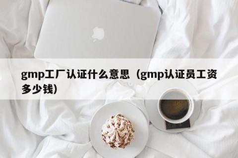 gmp工厂认证什么意思（gmp认证员工资多少钱）