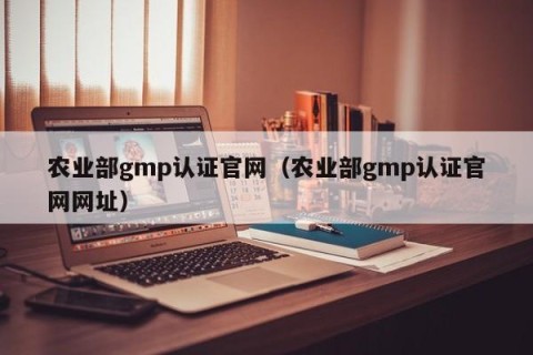 农业部gmp认证官网（农业部gmp认证官网网址）