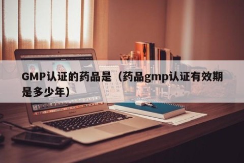 GMP认证的药品是（药品gmp认证有效期是多少年）