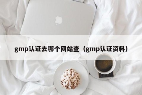gmp认证去哪个网站查（gmp认证资料）