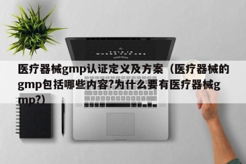 医疗器械gmp认证定义及方案（医疗器械的gmp包括哪些内容?为什么要有医疗器械gmp?）