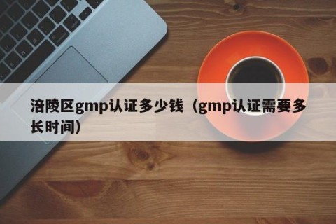 涪陵区gmp认证多少钱（gmp认证需要多长时间）