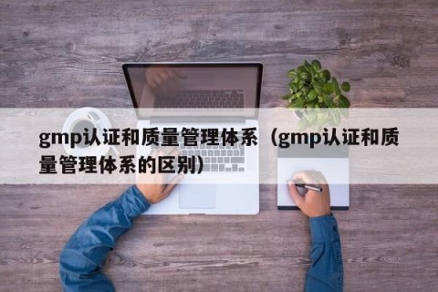 gmp认证和质量管理体系（gmp认证和质量管理体系的区别）