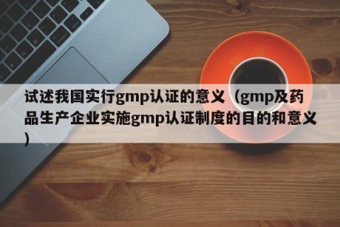 试述我国实行gmp认证的意义（gmp及药品生产企业实施gmp认证制度的目的和意义）