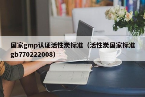 国家gmp认证活性炭标准（活性炭国家标准gb770222008）