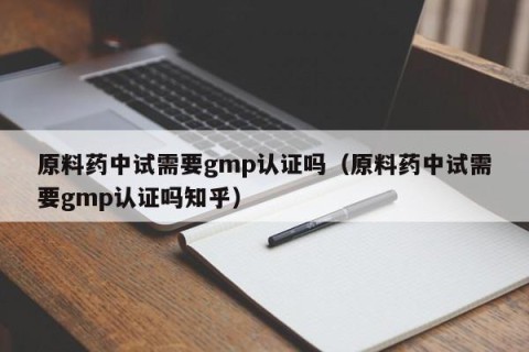 原料药中试需要gmp认证吗（原料药中试需要gmp认证吗知乎）