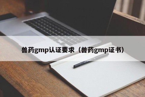 兽药gmp认证要求（兽药gmp证书）