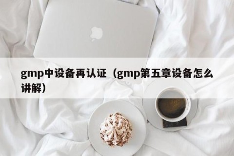 gmp中设备再认证（gmp第五章设备怎么讲解）