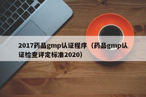 2017药品gmp认证程序（药品gmp认证检查评定标准2020）