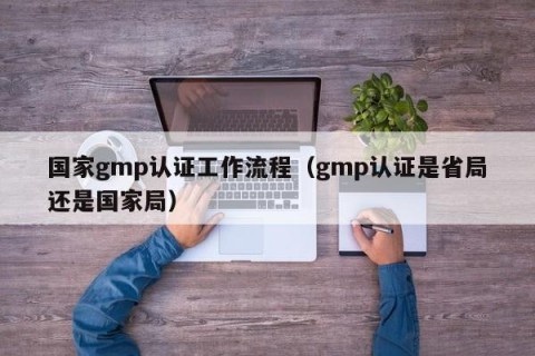 国家gmp认证工作流程（gmp认证是省局还是国家局）