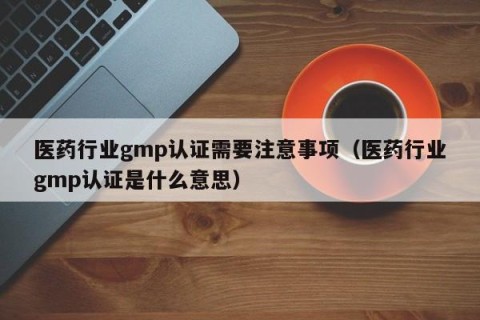 医药行业gmp认证需要注意事项（医药行业gmp认证是什么意思）