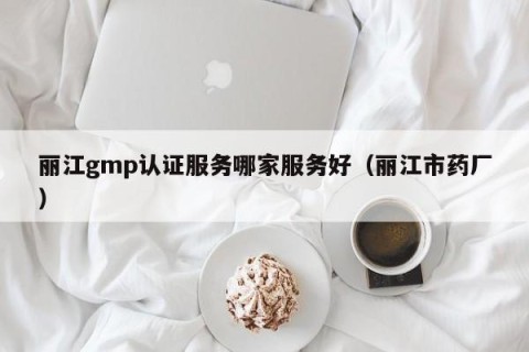 丽江gmp认证服务哪家服务好（丽江市药厂）