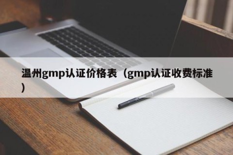 温州gmp认证价格表（gmp认证收费标准）