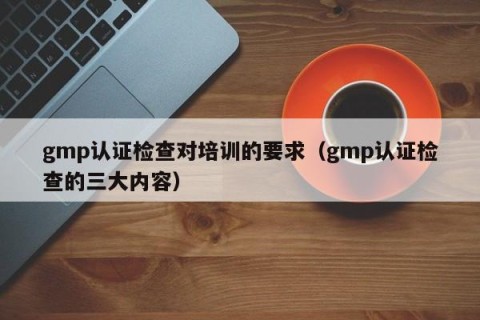 gmp认证检查对培训的要求（gmp认证检查的三大内容）