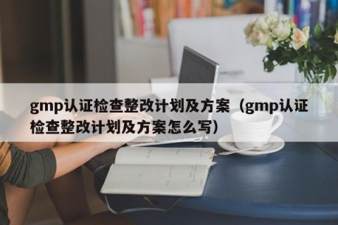 gmp认证检查整改计划及方案（gmp认证检查整改计划及方案怎么写）