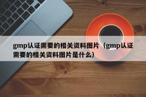 gmp认证需要的相关资料图片（gmp认证需要的相关资料图片是什么）