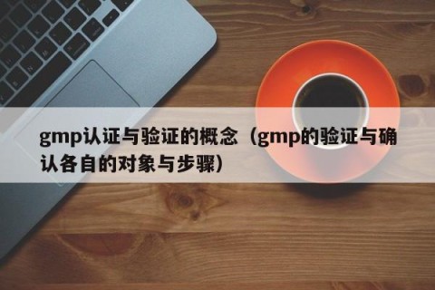 gmp认证与验证的概念（gmp的验证与确认各自的对象与步骤）