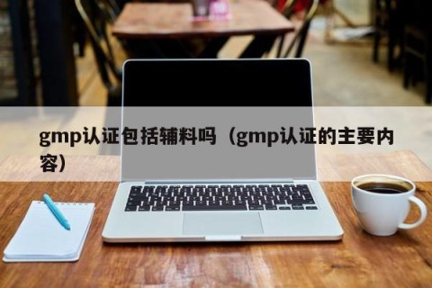 gmp认证包括辅料吗（gmp认证的主要内容）