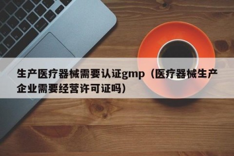生产医疗器械需要认证gmp（医疗器械生产企业需要经营许可证吗）