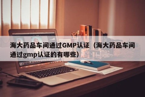 海大药品车间通过GMP认证（海大药品车间通过gmp认证的有哪些）