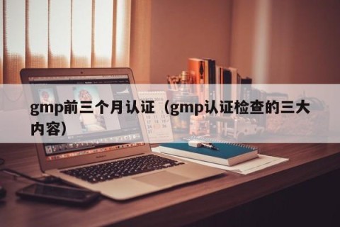 gmp前三个月认证（gmp认证检查的三大内容）
