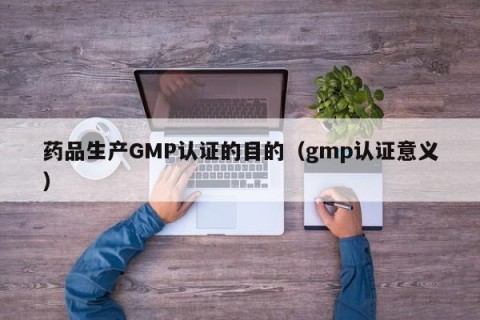 药品生产GMP认证的目的（gmp认证意义）