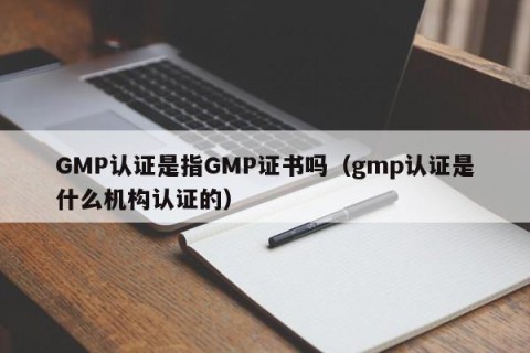 GMP认证是指GMP证书吗（gmp认证是什么机构认证的）
