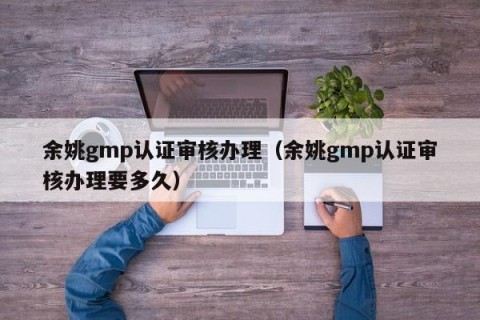 余姚gmp认证审核办理（余姚gmp认证审核办理要多久）