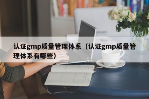 认证gmp质量管理体系（认证gmp质量管理体系有哪些）