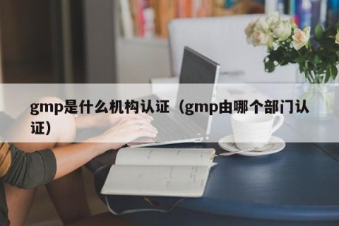 gmp是什么机构认证（gmp由哪个部门认证）