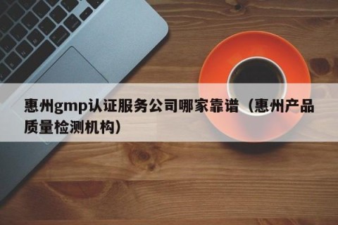惠州gmp认证服务公司哪家靠谱（惠州产品质量检测机构）