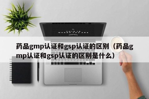 药品gmp认证和gsp认证的区别（药品gmp认证和gsp认证的区别是什么）