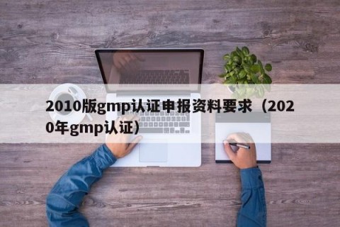 2010版gmp认证申报资料要求（2020年gmp认证）