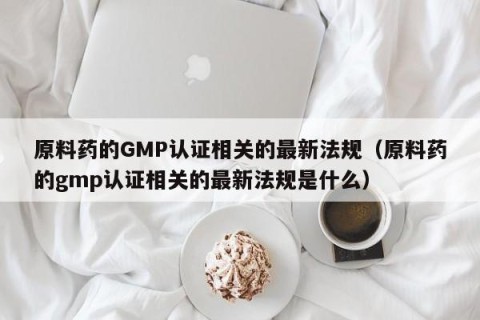 原料药的GMP认证相关的最新法规（原料药的gmp认证相关的最新法规是什么）
