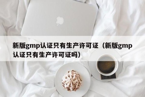 新版gmp认证只有生产许可证（新版gmp认证只有生产许可证吗）