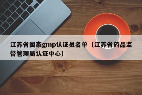 江苏省国家gmp认证员名单（江苏省药品监督管理局认证中心）
