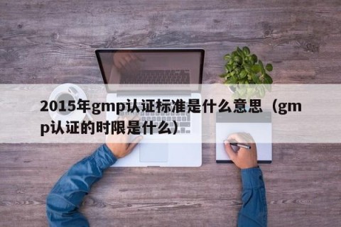 2015年gmp认证标准是什么意思（gmp认证的时限是什么）