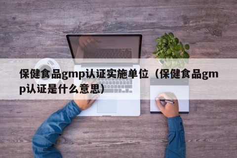 保健食品gmp认证实施单位（保健食品gmp认证是什么意思）