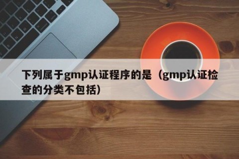 下列属于gmp认证程序的是（gmp认证检查的分类不包括）
