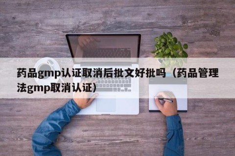药品gmp认证取消后批文好批吗（药品管理法gmp取消认证）