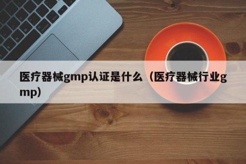医疗器械gmp认证是什么（医疗器械行业gmp）